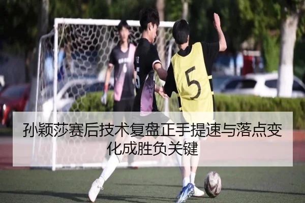 孙颖莎赛后技术复盘正手提速与落点变化成胜负关键