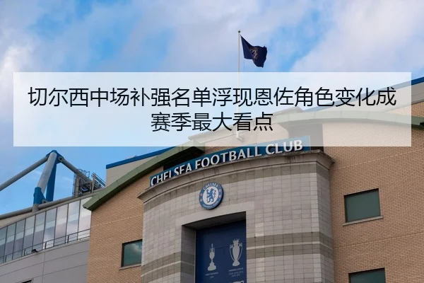 切尔西中场补强名单浮现恩佐角色变化成赛季最大看点