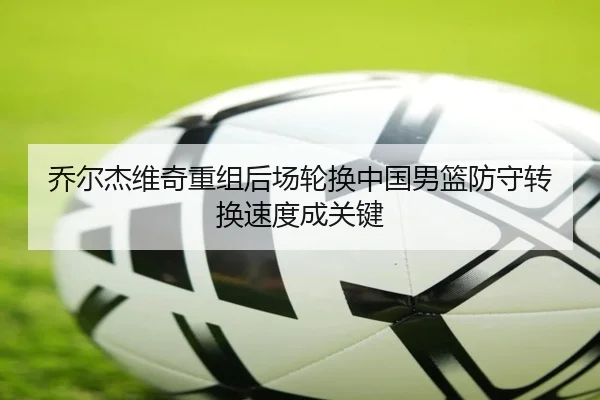 乔尔杰维奇重组后场轮换中国男篮防守转换速度成关键